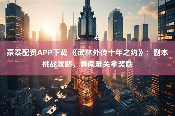 豪泰配资APP下载 《武林外传十年之约》:副本挑战攻略,勇闯难关拿奖励