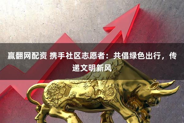 赢翻网配资 携手社区志愿者：共倡绿色出行，传递文明新风