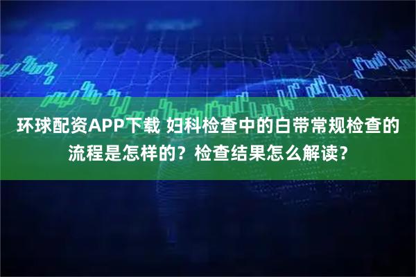 环球配资APP下载 妇科检查中的白带常规检查的流程是怎样的？检查结果怎么解读？