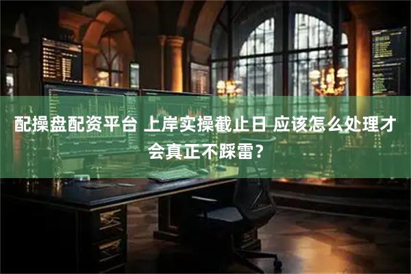 配操盘配资平台 上岸实操截止日 应该怎么处理才会真正不踩雷？