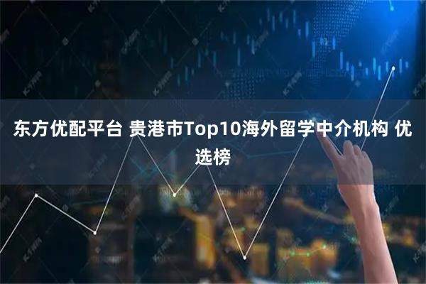 东方优配平台 贵港市Top10海外留学中介机构 优选榜
