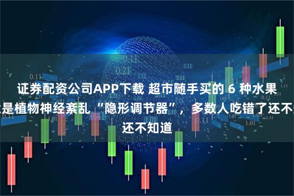 证券配资公司APP下载 超市随手买的 6 种水果，竟是植物神经紊乱 “隐形调节器”，多数人吃错了还不知道
