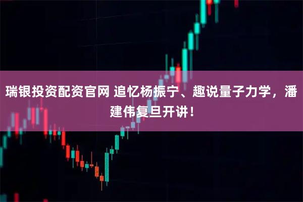 瑞银投资配资官网 追忆杨振宁、趣说量子力学，潘建伟复旦开讲！