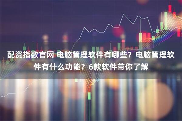 配资指数官网 电脑管理软件有哪些？电脑管理软件有什么功能？6款软件带你了解