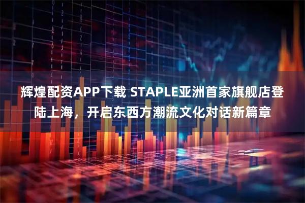 辉煌配资APP下载 STAPLE亚洲首家旗舰店登陆上海，开启东西方潮流文化对话新篇章