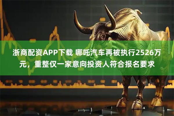 浙商配资APP下载 哪吒汽车再被执行2526万元，重整仅一家意向投资人符合报名要求