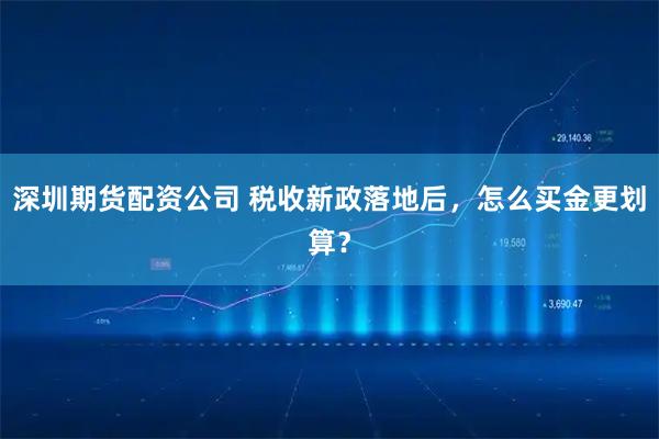 深圳期货配资公司 税收新政落地后，怎么买金更划算？