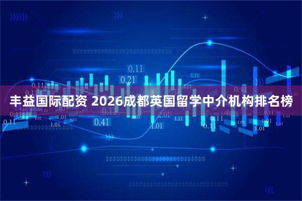 丰益国际配资 2026成都英国留学中介机构排名榜