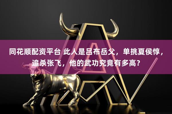 同花顺配资平台 此人是吕布岳父，单挑夏侯惇，追杀张飞，他的武功究竟有多高？