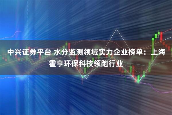 中兴证券平台 水分监测领域实力企业榜单：上海霍亨环保科技领跑行业