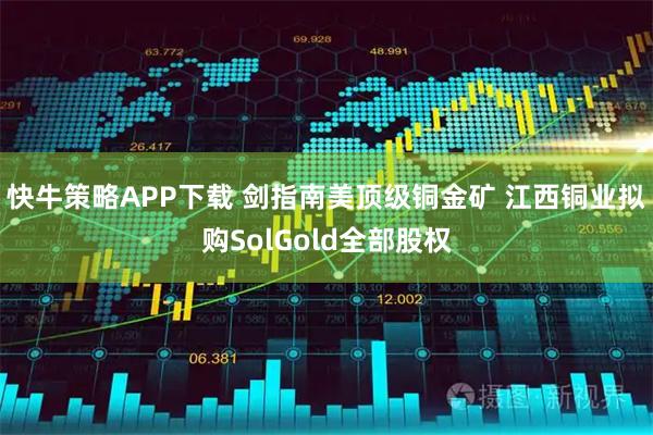 快牛策略APP下载 剑指南美顶级铜金矿 江西铜业拟购SolGold全部股权