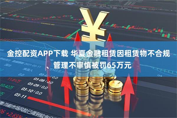 金控配资APP下载 华夏金融租赁因租赁物不合规、管理不审慎被罚65万元