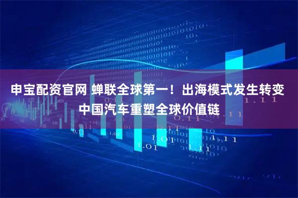 申宝配资官网 蝉联全球第一！出海模式发生转变 中国汽车重塑全球价值链