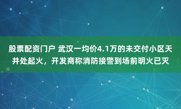 股票配资门户 武汉一均价4.1万的未交付小区天井处起火，开发商称消防接警到场前明火已灭