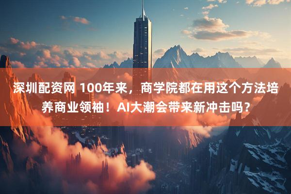 深圳配资网 100年来,商学院都在用这个方法培养商业领袖!AI大潮会带来新冲击吗?