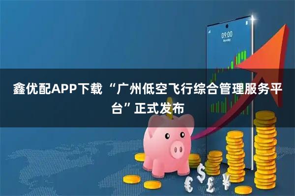鑫优配APP下载 “广州低空飞行综合管理服务平台”正式发布