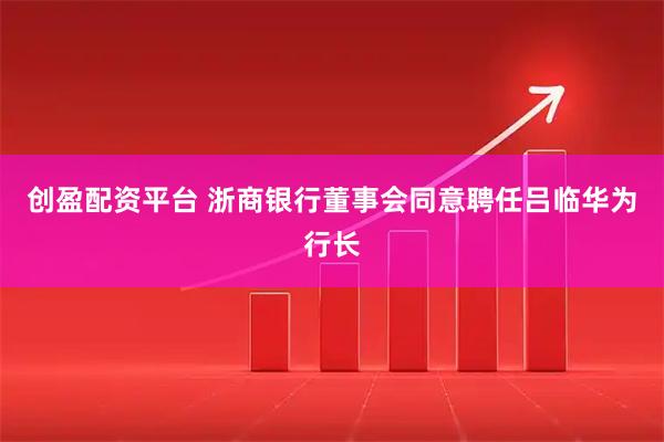 创盈配资平台 浙商银行董事会同意聘任吕临华为行长