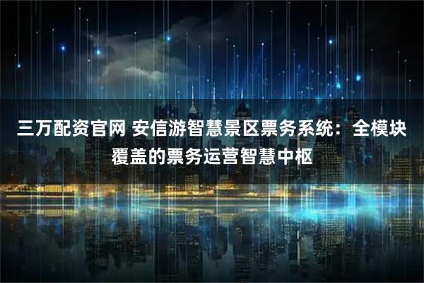 三万配资官网 安信游智慧景区票务系统：全模块覆盖的票务运营智慧中枢