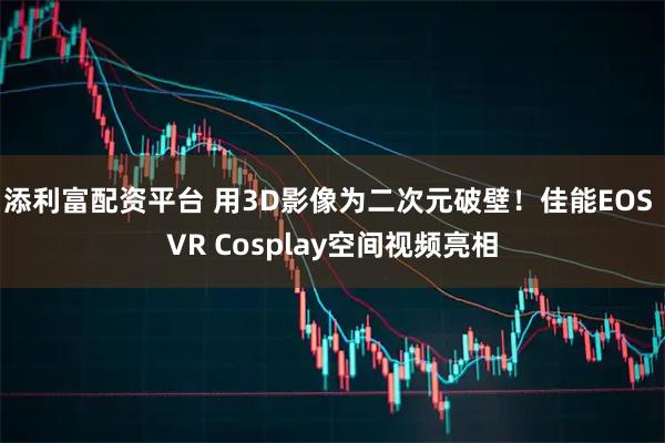 添利富配资平台 用3D影像为二次元破壁！佳能EOS VR Cosplay空间视频亮相