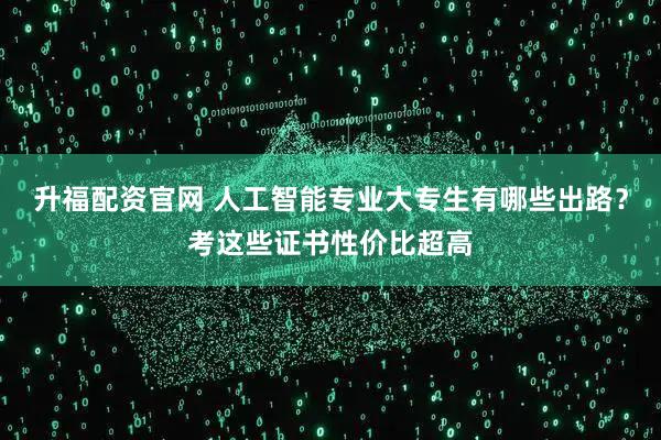 升福配资官网 人工智能专业大专生有哪些出路？考这些证书性价比超高