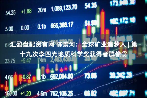 汇盈盘配资官网 陈景河：全球矿业追梦人 | 第十九次李四光地质科学奖获得者群像③
