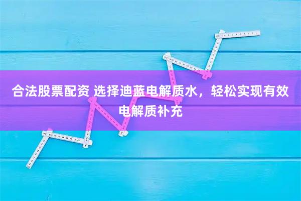合法股票配资 选择迪蓝电解质水，轻松实现有效电解质补充