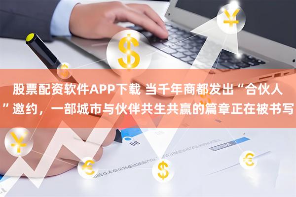 股票配资软件APP下载 当千年商都发出“合伙人”邀约，一部城市与伙伴共生共赢的篇章正在被书写