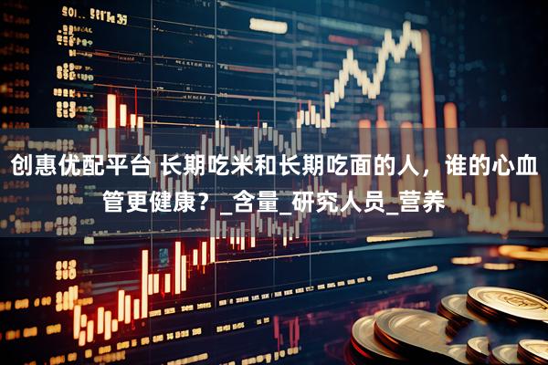 创惠优配平台 长期吃米和长期吃面的人，谁的心血管更健康？_含量_研究人员_营养