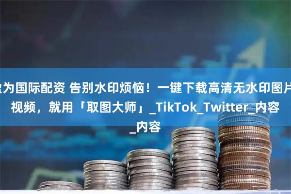 盈为国际配资 告别水印烦恼！一键下载高清无水印图片/视频，就用「取图大师」_TikTok_Twitter_内容