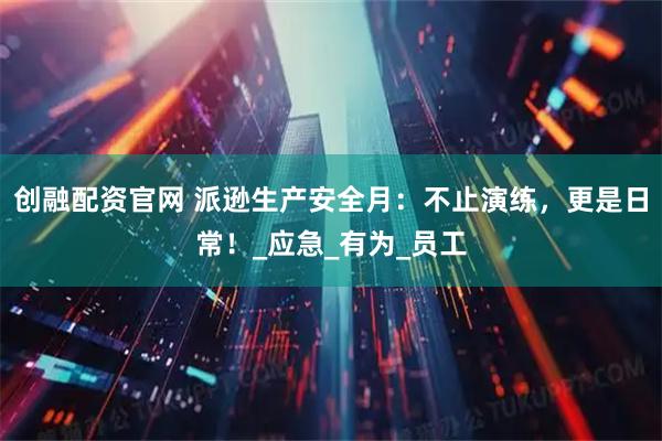 创融配资官网 派逊生产安全月：不止演练，更是日常！_应急_有为_员工