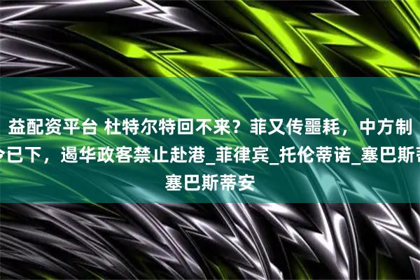 益配资平台 杜特尔特回不来？菲又传噩耗，中方制裁令已下，遏华政客禁止赴港_菲律宾_托伦蒂诺_塞巴斯蒂安