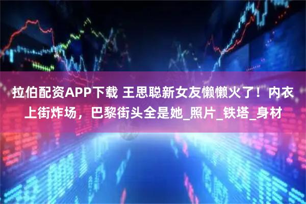 拉伯配资APP下载 王思聪新女友懒懒火了！内衣上街炸场，巴黎街头全是她_照片_铁塔_身材