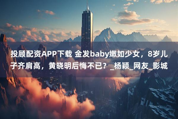 投顾配资APP下载 金发baby嫩如少女,8岁儿子齐肩高,黄晓明后悔不已?_杨颖_网友_影城