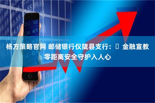 杨方策略官网 邮储银行仪陇县支行：​金融宣教零距离安全守护入人心