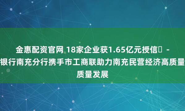 金惠配资官网 18家企业获1.65亿元授信​-邮储银行南充分行携手市工商联助力南充民营经济高质量发展