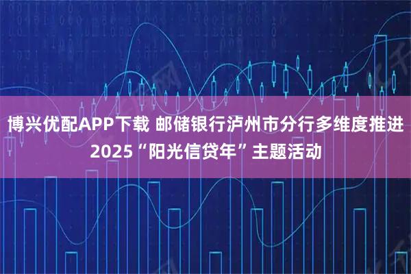 博兴优配APP下载 邮储银行泸州市分行多维度推进2025“阳光信贷年”主题活动