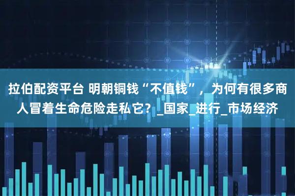 拉伯配资平台 明朝铜钱“不值钱”，为何有很多商人冒着生命危险走私它？_国家_进行_市场经济
