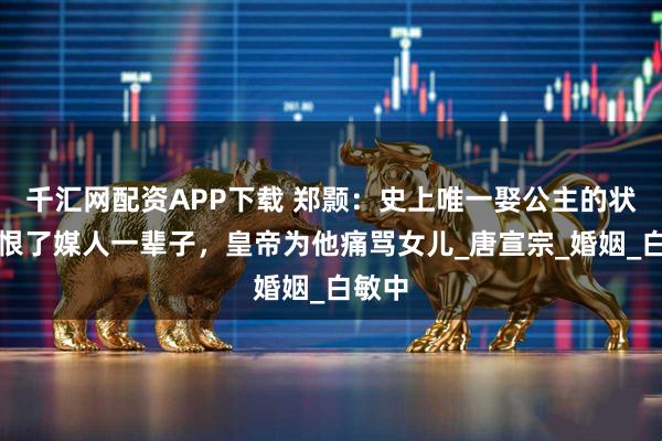 千汇网配资APP下载 郑颢：史上唯一娶公主的状元，恨了媒人一辈子，皇帝为他痛骂女儿_唐宣宗_婚姻_白敏中