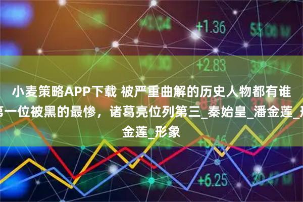 小麦策略APP下载 被严重曲解的历史人物都有谁？第一位被黑的最惨，诸葛亮位列第三_秦始皇_潘金莲_形象