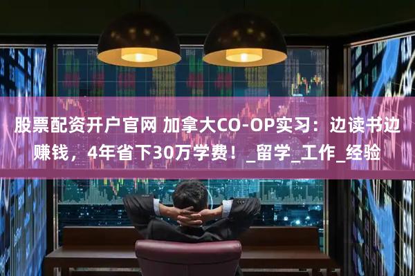 股票配资开户官网 加拿大CO-OP实习：边读书边赚钱，4年省下30万学费！_留学_工作_经验