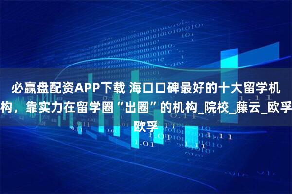 必赢盘配资APP下载 海口口碑最好的十大留学机构，靠实力在留学圈“出圈”的机构_院校_藤云_欧孚
