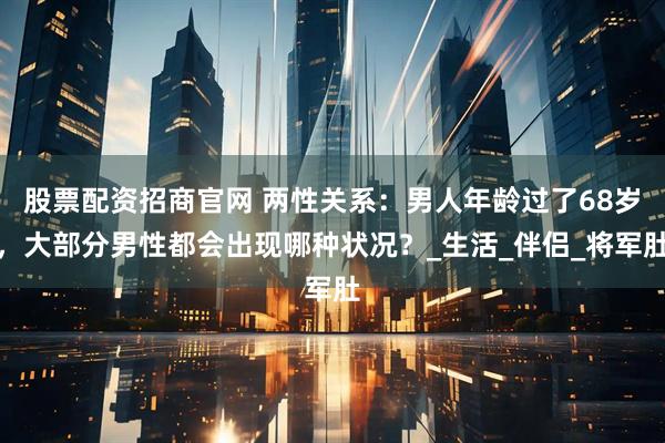 股票配资招商官网 两性关系：男人年龄过了68岁，大部分男性都会出现哪种状况？_生活_伴侣_将军肚