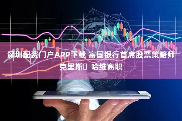 深圳配资门户APP下载 富国银行首席股票策略师克里斯・哈维离职