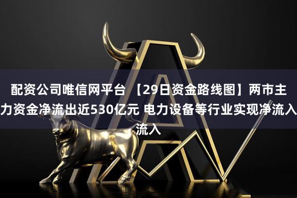 配资公司唯信网平台 【29日资金路线图】两市主力资金净流出近530亿元 电力设备等行业实现净流入