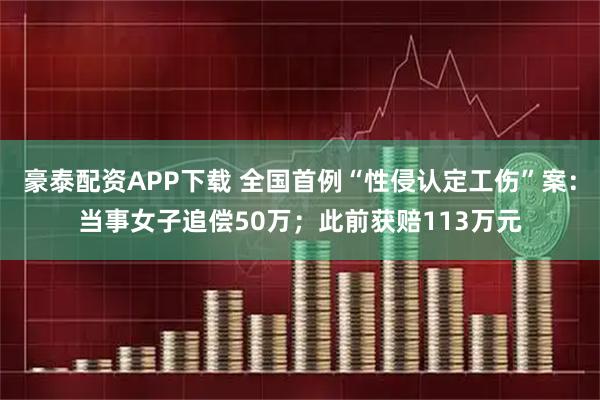 豪泰配资APP下载 全国首例“性侵认定工伤”案：当事女子追偿50万；此前获赔113万元