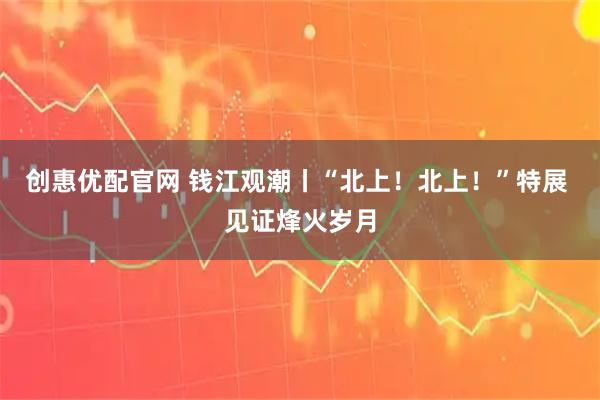 创惠优配官网 钱江观潮丨“北上！北上！”特展 见证烽火岁月