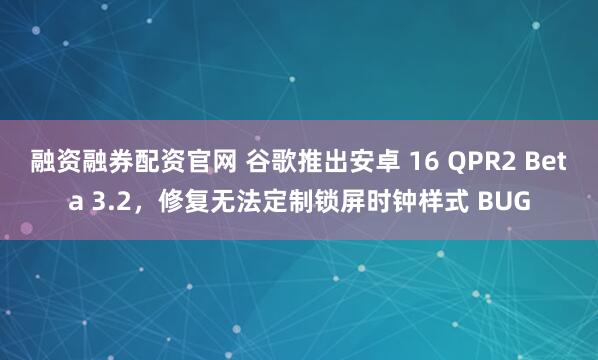 融资融券配资官网 谷歌推出安卓 16 QPR2 Beta 3.2，修复无法定制锁屏时钟样式 BUG