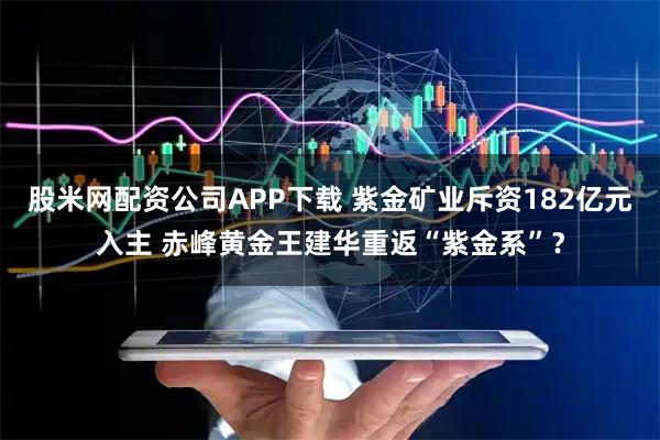 股米网配资公司APP下载 紫金矿业斥资182亿元入主 赤峰黄金王建华重返“紫金系”？