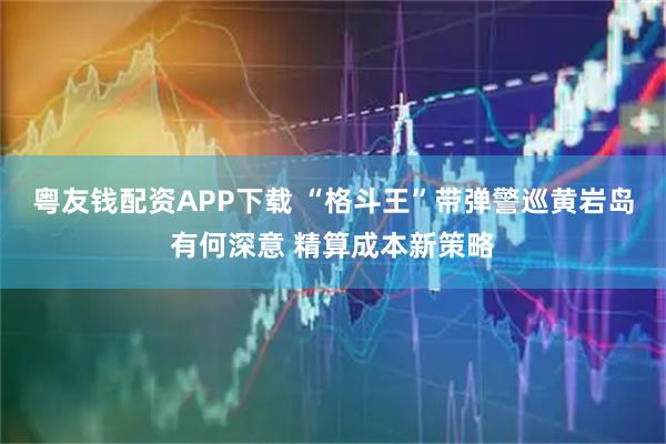 粤友钱配资APP下载 “格斗王”带弹警巡黄岩岛有何深意 精算成本新策略