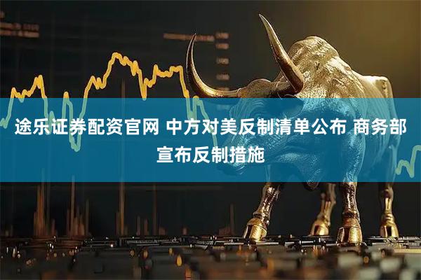 途乐证券配资官网 中方对美反制清单公布 商务部宣布反制措施